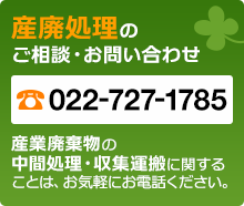 産廃処理のご相談・お問い合わせ TEL：022-727-1785。産業廃棄物の中間処理・収集運搬に関することは、お気軽にお電話ください。